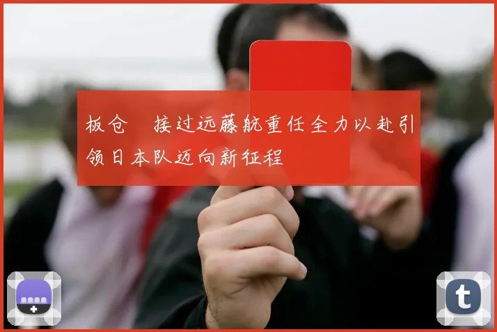 板仓滉接过远藤航重任全力以赴引领日本队迈向新征程