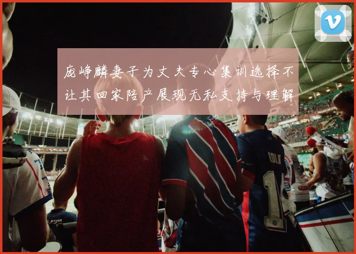 庞峥麟妻子为丈夫专心集训选择不让其回家陪产展现无私支持与理解
