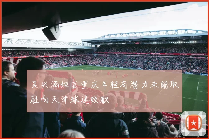 吴兴涵坦言重庆年轻有潜力未能取胜向天津球迷致歉