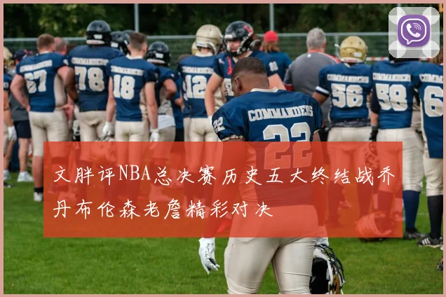 文胖评NBA总决赛历史五大终结战乔丹布伦森老詹精彩对决