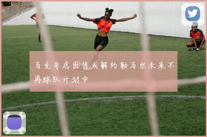 马竞考虑出售或解约勒马尔未来不再球队计划中