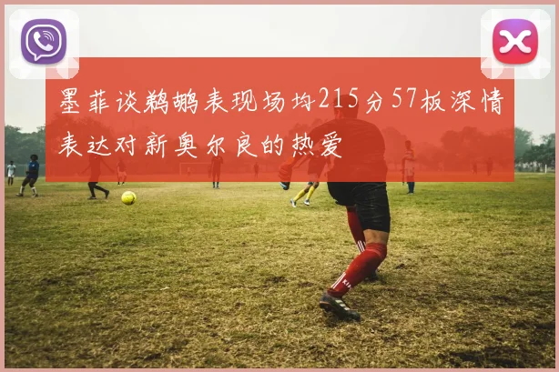 墨菲谈鹈鹕表现场均215分57板深情表达对新奥尔良的热爱