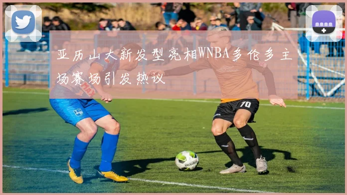 亚历山大新发型亮相WNBA多伦多主场赛场引发热议