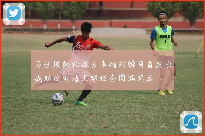 马杜埃凯社媒分享精彩瞬间首发出战助攻制造点球任务圆满完成
