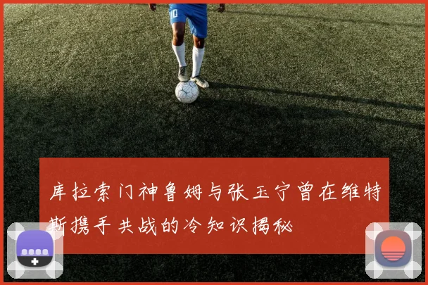 库拉索门神鲁姆与张玉宁曾在维特斯携手共战的冷知识揭秘