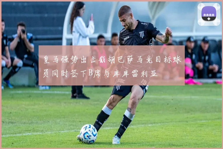皇马强势出击截胡巴萨马竞目标球员同时签下B席与库库雷利亚