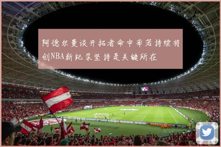 阿德尔曼谈开拓者命中率若持续将创NBA新纪录坚持是关键所在