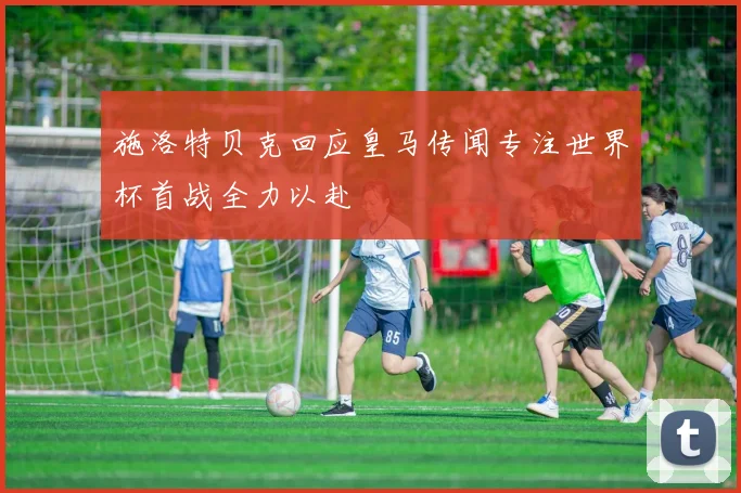 施洛特贝克回应皇马传闻专注世界杯首战全力以赴
