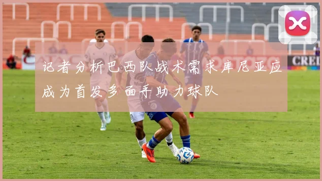 记者分析巴西队战术需求库尼亚应成为首发多面手助力球队