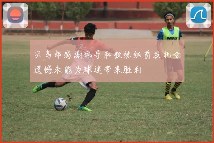 买乌郎感谢韩导和教练组首发机会遗憾未能为球迷带来胜利